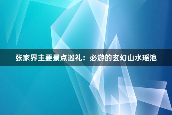 张家界主要景点巡礼：必游的玄幻山水瑶池